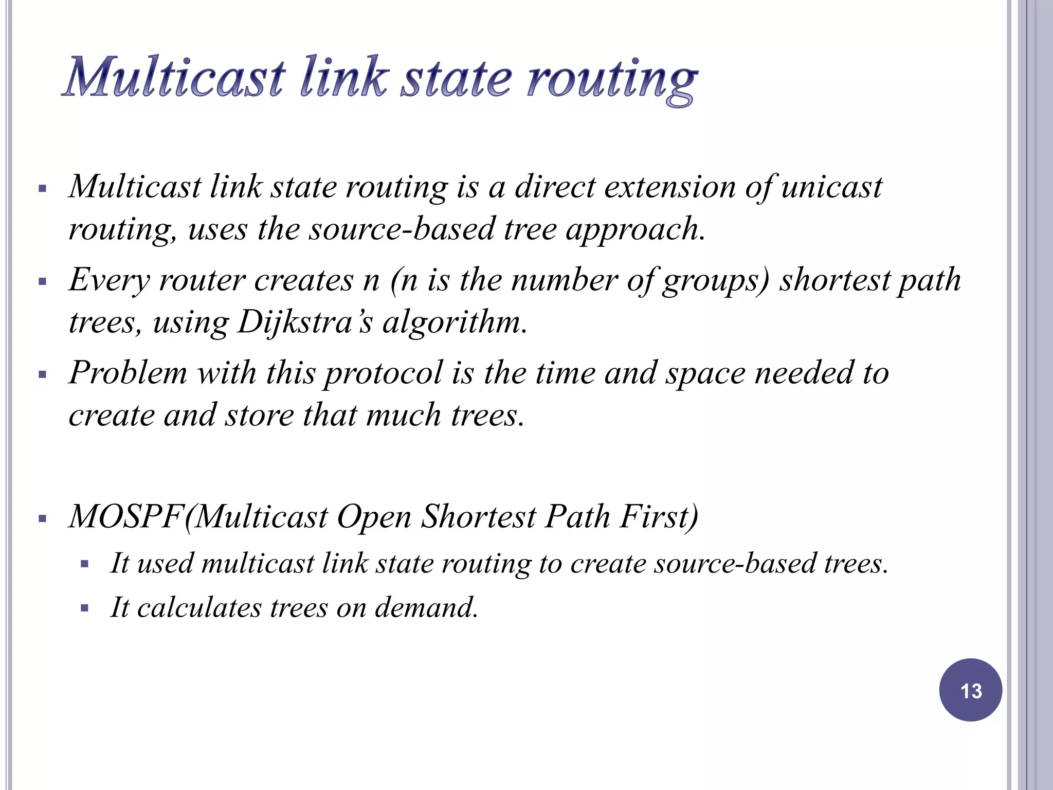  Multicast link state routing is a direct extension of unicast 
routing, uses the source-based tree approach. 
 Every router creates n (n is the number of groups) shortest path 
trees, using Dijkstra’s algorithm. 
 Problem with this protocol is the time and space needed to 
create and store that much trees. 
 MOSPF(Multicast Open Shortest Path First) 
 It used multicast link state routing to create source-based trees. 
 It calculates trees on demand. 
13 
 