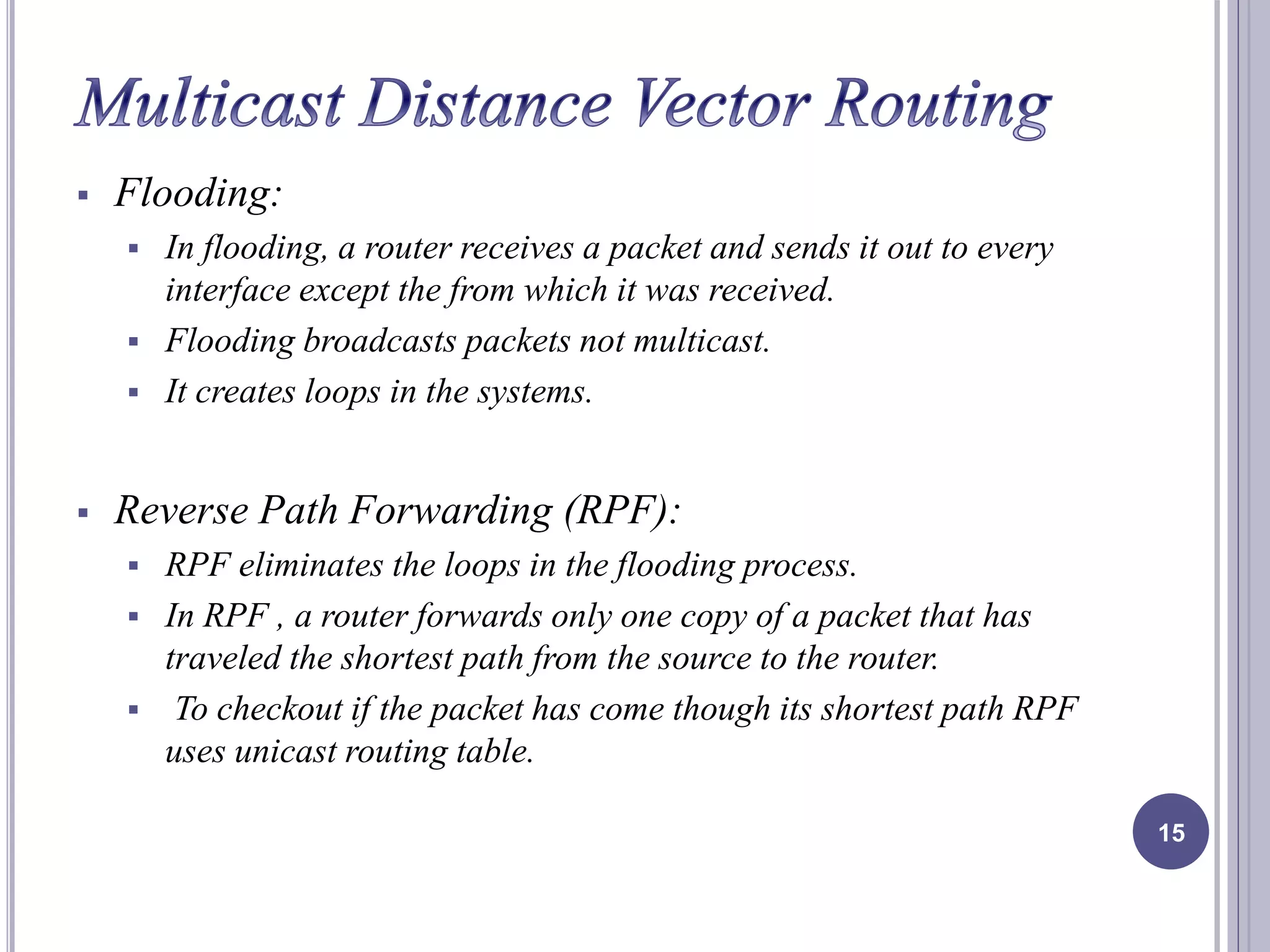  Flooding: 
 In flooding, a router receives a packet and sends it out to every 
interface except the from which it was received. 
 Flooding broadcasts packets not multicast. 
 It creates loops in the systems. 
 Reverse Path Forwarding (RPF): 
 RPF eliminates the loops in the flooding process. 
 In RPF , a router forwards only one copy of a packet that has 
traveled the shortest path from the source to the router. 
 To checkout if the packet has come though its shortest path RPF 
uses unicast routing table. 
15 
 