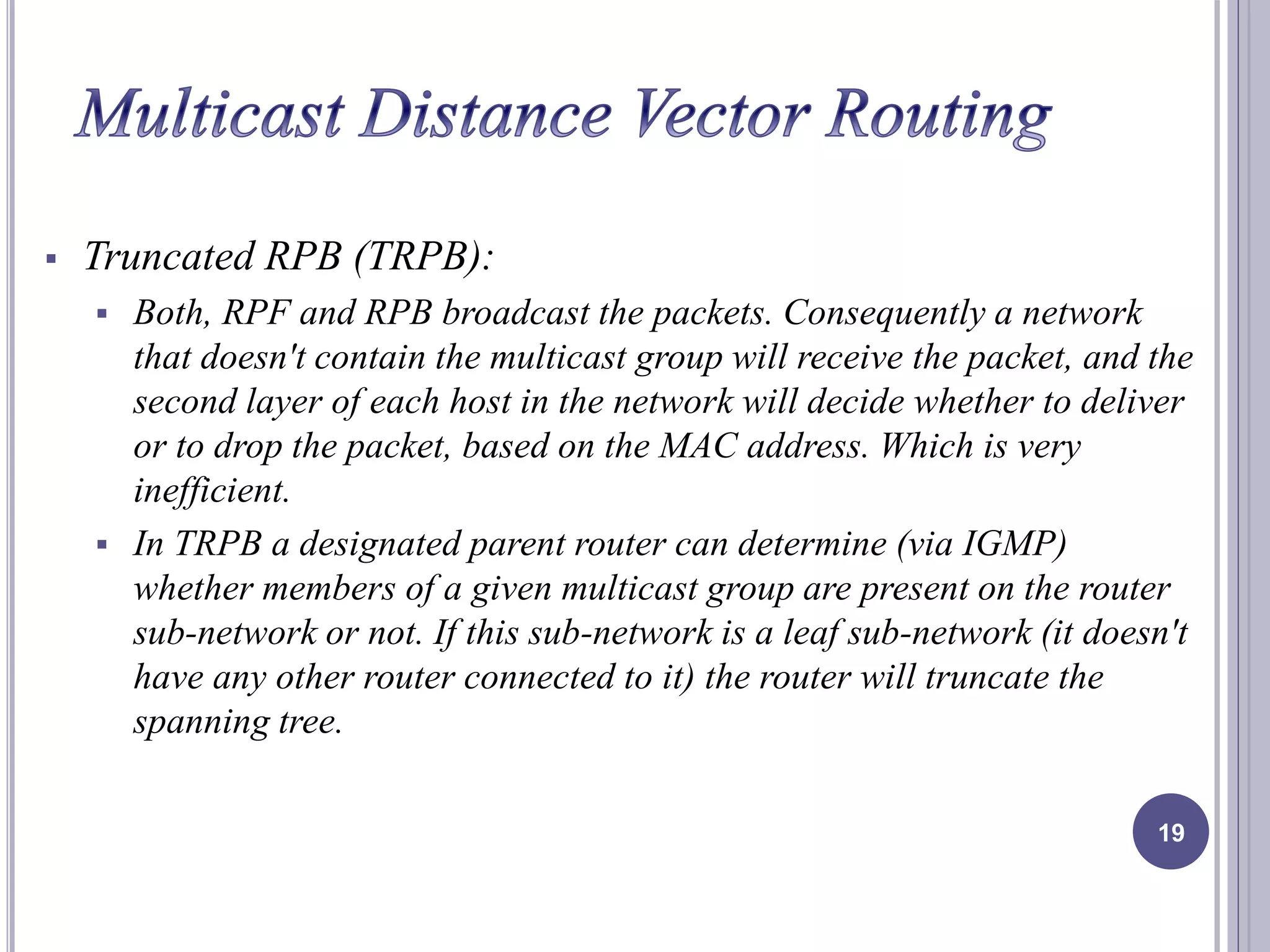  Truncated RPB (TRPB): 
 Both, RPF and RPB broadcast the packets. Consequently a network 
that doesn't contain the multicast group will receive the packet, and the 
second layer of each host in the network will decide whether to deliver 
or to drop the packet, based on the MAC address. Which is very 
inefficient. 
 In TRPB a designated parent router can determine (via IGMP) 
whether members of a given multicast group are present on the router 
sub-network or not. If this sub-network is a leaf sub-network (it doesn't 
have any other router connected to it) the router will truncate the 
spanning tree. 
19 
 