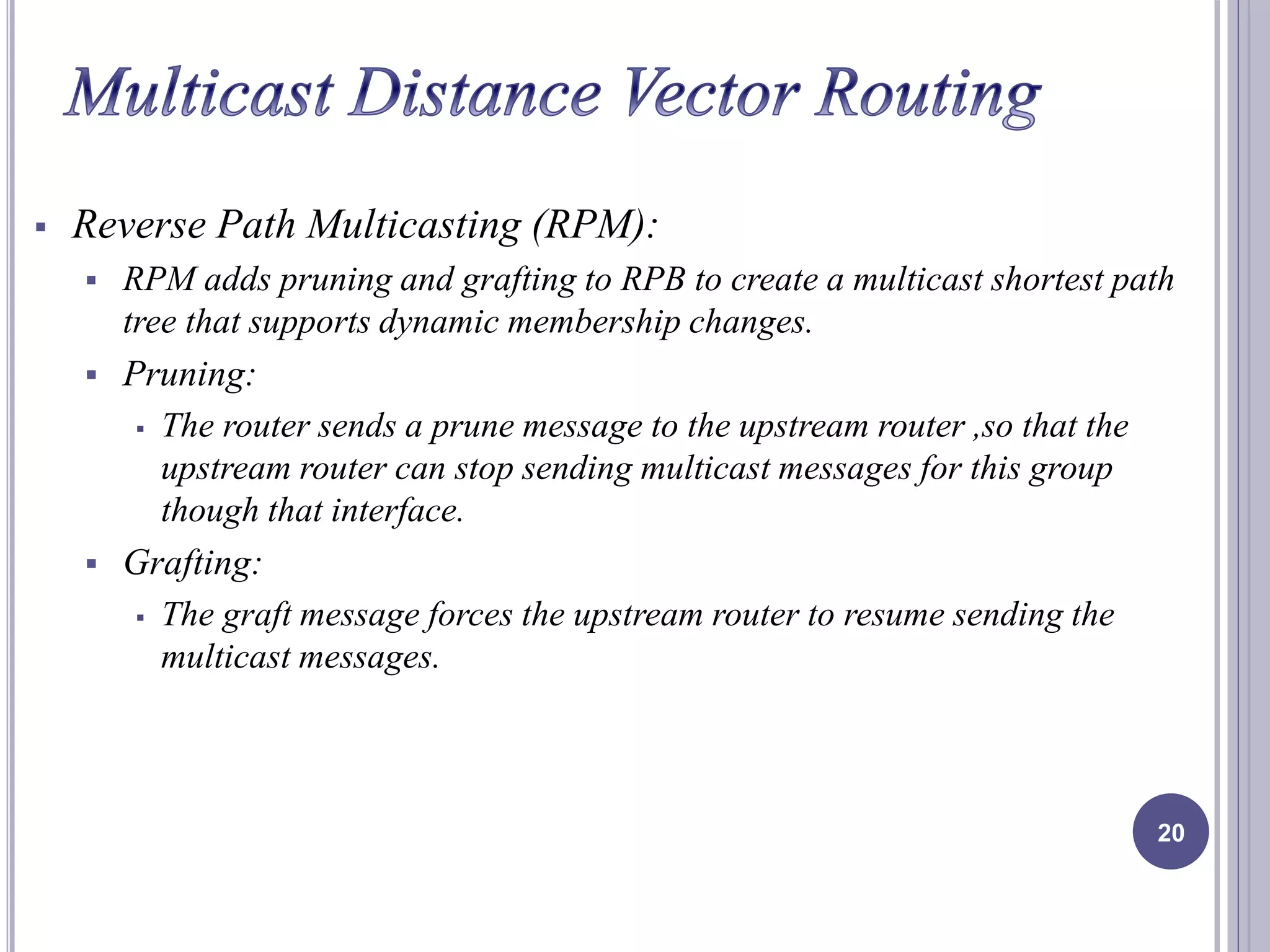  Reverse Path Multicasting (RPM): 
 RPM adds pruning and grafting to RPB to create a multicast shortest path 
tree that supports dynamic membership changes. 
 Pruning: 
 The router sends a prune message to the upstream router ,so that the 
upstream router can stop sending multicast messages for this group 
though that interface. 
 Grafting: 
 The graft message forces the upstream router to resume sending the 
multicast messages. 
20 
 