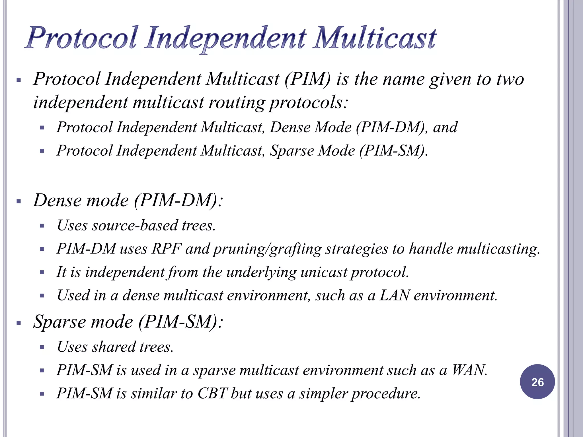  Protocol Independent Multicast (PIM) is the name given to two 
independent multicast routing protocols: 
 Protocol Independent Multicast, Dense Mode (PIM-DM), and 
 Protocol Independent Multicast, Sparse Mode (PIM-SM). 
 Dense mode (PIM-DM): 
 Uses source-based trees. 
 PIM-DM uses RPF and pruning/grafting strategies to handle multicasting. 
 It is independent from the underlying unicast protocol. 
 Used in a dense multicast environment, such as a LAN environment. 
 Sparse mode (PIM-SM): 
 Uses shared trees. 
 PIM-SM is used in a sparse multicast environment such as a WAN. 
 PIM-SM is similar to CBT but uses a simpler procedure. 
26 
 