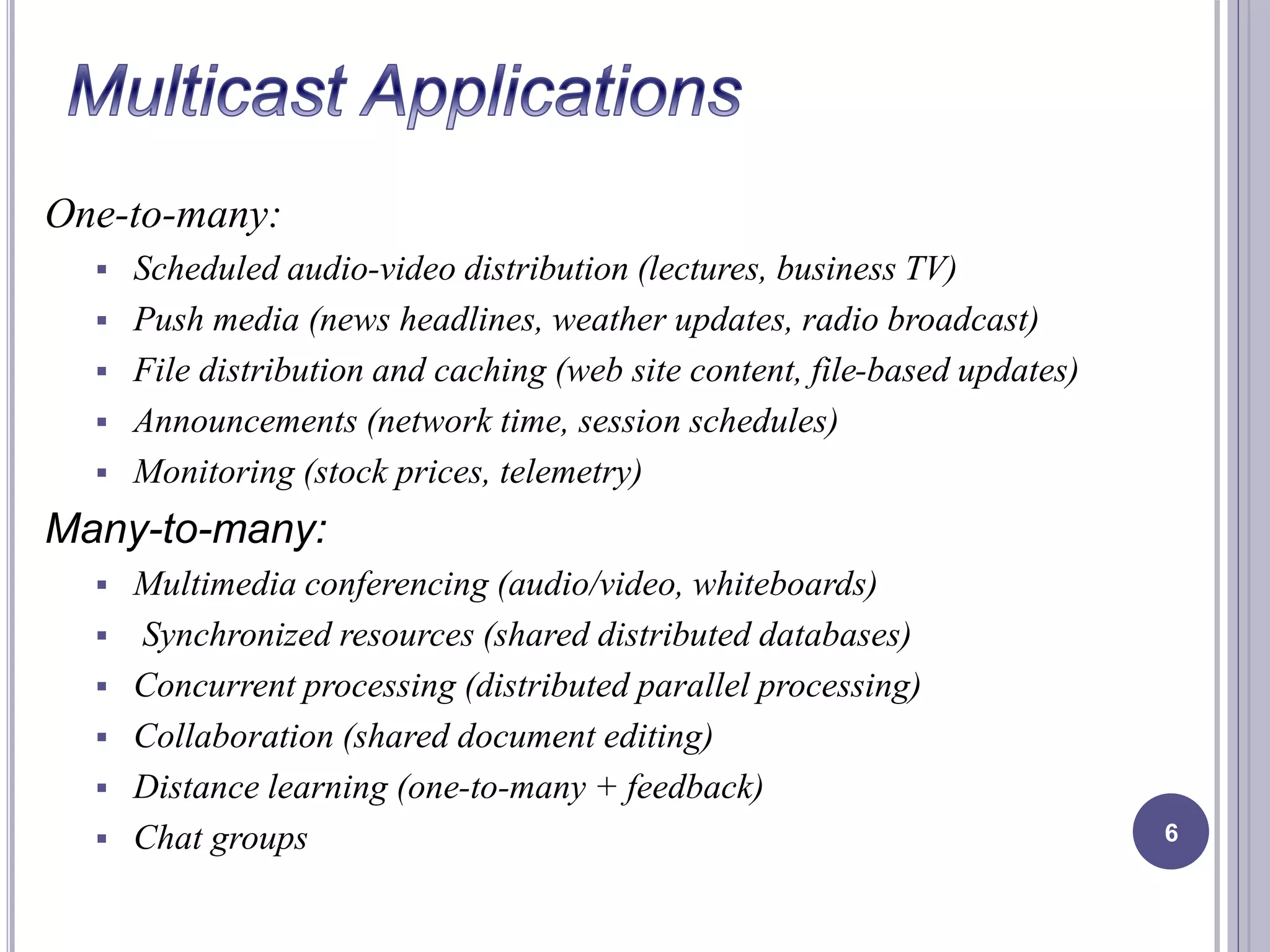 One-to-many: 
 Scheduled audio-video distribution (lectures, business TV) 
 Push media (news headlines, weather updates, radio broadcast) 
 File distribution and caching (web site content, file-based updates) 
 Announcements (network time, session schedules) 
 Monitoring (stock prices, telemetry) 
Many-to-many: 
 Multimedia conferencing (audio/video, whiteboards) 
 Synchronized resources (shared distributed databases) 
 Concurrent processing (distributed parallel processing) 
 Collaboration (shared document editing) 
 Distance learning (one-to-many + feedback) 
 Chat groups 6 
 