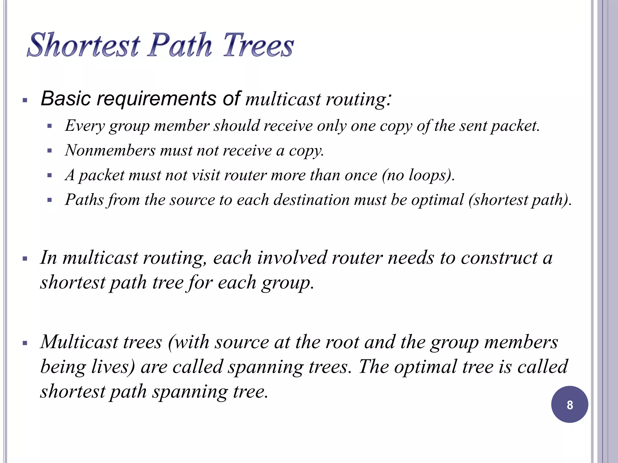  Basic requirements of multicast routing: 
 Every group member should receive only one copy of the sent packet. 
 Nonmembers must not receive a copy. 
 A packet must not visit router more than once (no loops). 
 Paths from the source to each destination must be optimal (shortest path). 
 In multicast routing, each involved router needs to construct a 
shortest path tree for each group. 
 Multicast trees (with source at the root and the group members 
being lives) are called spanning trees. The optimal tree is called 
shortest path spanning tree. 
8 
 