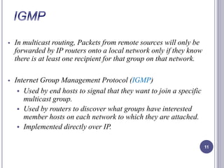  In multicast routing, Packets from remote sources will only be 
forwarded by IP routers onto a local network only if they know 
there is at least one recipient for that group on that network. 
 Internet Group Management Protocol (IGMP) 
 Used by end hosts to signal that they want to join a specific 
multicast group. 
 Used by routers to discover what groups have interested 
member hosts on each network to which they are attached. 
 Implemented directly over IP. 
11 
 
