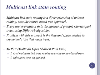 Multicast link state routing is a direct extension of unicast 
routing, uses the source-based tree approach. 
 Every router creates n (n is the number of groups) shortest path 
trees, using Dijkstra’s algorithm. 
 Problem with this protocol is the time and space needed to 
create and store that much trees. 
 MOSPF(Multicast Open Shortest Path First) 
 It used multicast link state routing to create source-based trees. 
 It calculates trees on demand. 
13 
 