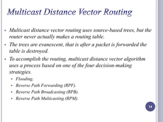 Multicast distance vector routing uses source-based trees, but the 
router never actually makes a routing table. 
 The trees are evanescent, that is after a packet is forwarded the 
table is destroyed. 
 To accomplish the routing, multicast distance vector algorithm 
uses a process based on one of the four decision-making 
strategies. 
 Flooding. 
 Reverse Path Forwarding (RPF). 
 Reverse Path Broadcasting (RPB). 
 Reverse Path Multicasting (RPM). 
14 
 