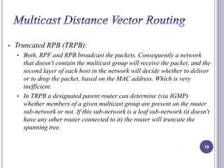  Truncated RPB (TRPB): 
 Both, RPF and RPB broadcast the packets. Consequently a network 
that doesn't contain the multicast group will receive the packet, and the 
second layer of each host in the network will decide whether to deliver 
or to drop the packet, based on the MAC address. Which is very 
inefficient. 
 In TRPB a designated parent router can determine (via IGMP) 
whether members of a given multicast group are present on the router 
sub-network or not. If this sub-network is a leaf sub-network (it doesn't 
have any other router connected to it) the router will truncate the 
spanning tree. 
19 
 