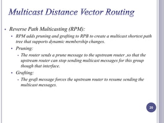  Reverse Path Multicasting (RPM): 
 RPM adds pruning and grafting to RPB to create a multicast shortest path 
tree that supports dynamic membership changes. 
 Pruning: 
 The router sends a prune message to the upstream router ,so that the 
upstream router can stop sending multicast messages for this group 
though that interface. 
 Grafting: 
 The graft message forces the upstream router to resume sending the 
multicast messages. 
20 
 