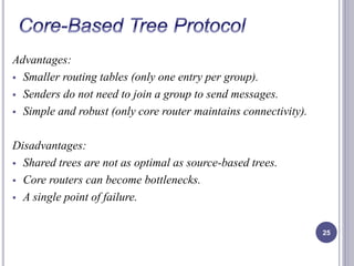 Advantages: 
 Smaller routing tables (only one entry per group). 
 Senders do not need to join a group to send messages. 
 Simple and robust (only core router maintains connectivity). 
Disadvantages: 
 Shared trees are not as optimal as source-based trees. 
 Core routers can become bottlenecks. 
 A single point of failure. 
25 
 