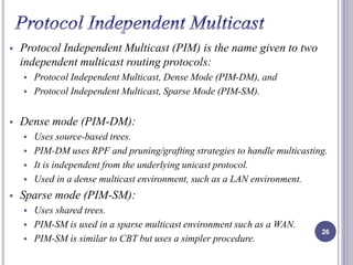  Protocol Independent Multicast (PIM) is the name given to two 
independent multicast routing protocols: 
 Protocol Independent Multicast, Dense Mode (PIM-DM), and 
 Protocol Independent Multicast, Sparse Mode (PIM-SM). 
 Dense mode (PIM-DM): 
 Uses source-based trees. 
 PIM-DM uses RPF and pruning/grafting strategies to handle multicasting. 
 It is independent from the underlying unicast protocol. 
 Used in a dense multicast environment, such as a LAN environment. 
 Sparse mode (PIM-SM): 
 Uses shared trees. 
 PIM-SM is used in a sparse multicast environment such as a WAN. 
 PIM-SM is similar to CBT but uses a simpler procedure. 
26 
 