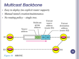  Easy to deploy (no explicit router support). 
 Manual tunnel creation/maintenance. 
 No routing policy – single tree. 
28 
Figure 16 MBONE. 
 