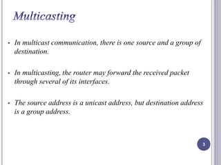  In multicast communication, there is one source and a group of 
destination. 
 In multicasting, the router may forward the received packet 
through several of its interfaces. 
 The source address is a unicast address, but destination address 
is a group address. 
3 
 
