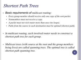  Basic requirements of multicast routing: 
 Every group member should receive only one copy of the sent packet. 
 Nonmembers must not receive a copy. 
 A packet must not visit router more than once (no loops). 
 Paths from the source to each destination must be optimal (shortest path). 
 In multicast routing, each involved router needs to construct a 
shortest path tree for each group. 
 Multicast trees (with source at the root and the group members 
being lives) are called spanning trees. The optimal tree is called 
shortest path spanning tree. 
8 
 