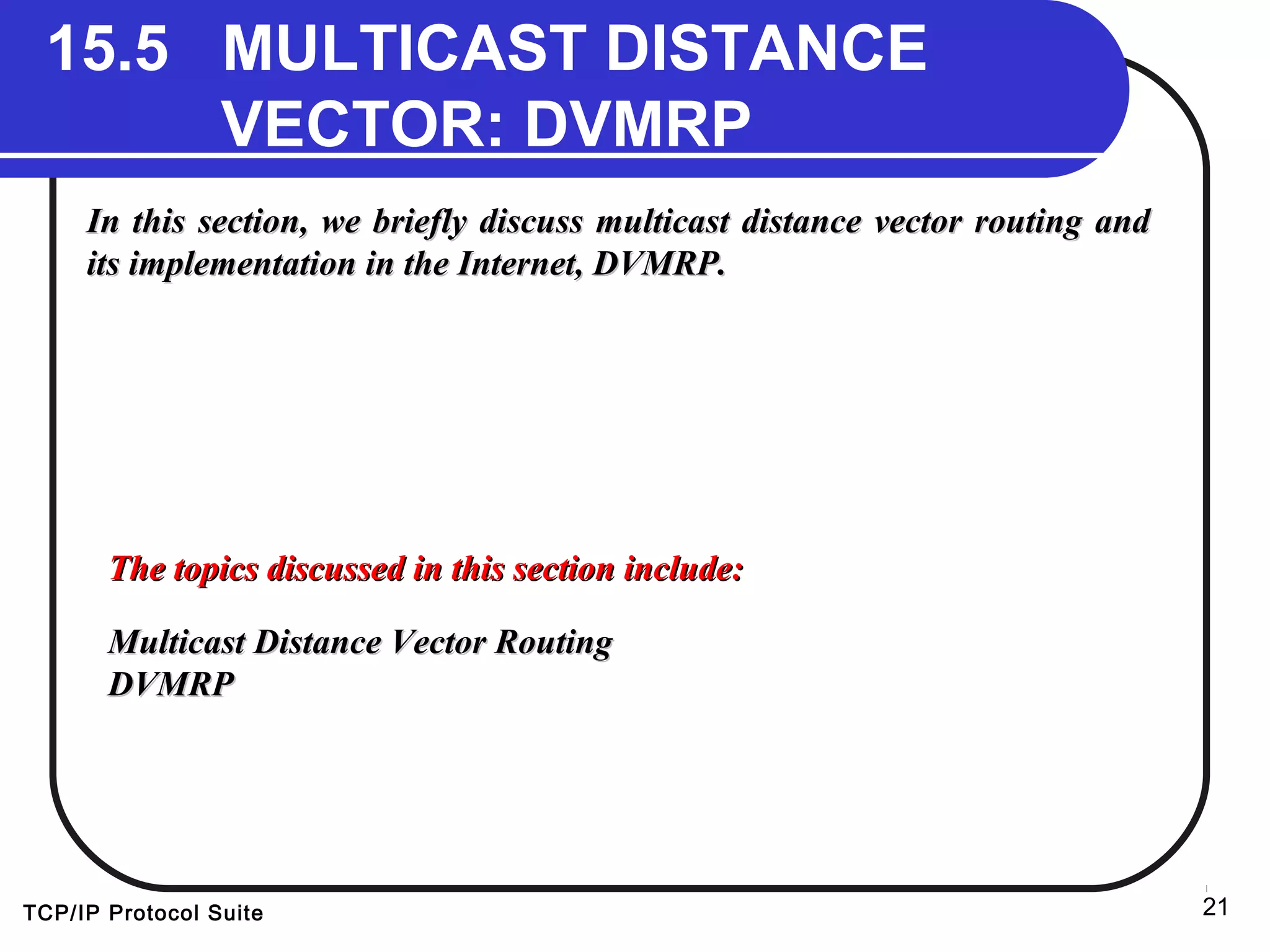 TCP/IP Protocol Suite 21
15.5 MULTICAST DISTANCE
VECTOR: DVMRP
In this section, we briefly discuss multicast distance vector routing andIn this section, we briefly discuss multicast distance vector routing and
its implementation in the Internet, DVMRP.its implementation in the Internet, DVMRP.
The topics discussed in this section include:The topics discussed in this section include:
Multicast Distance Vector RoutingMulticast Distance Vector Routing
DVMRPDVMRP
 
