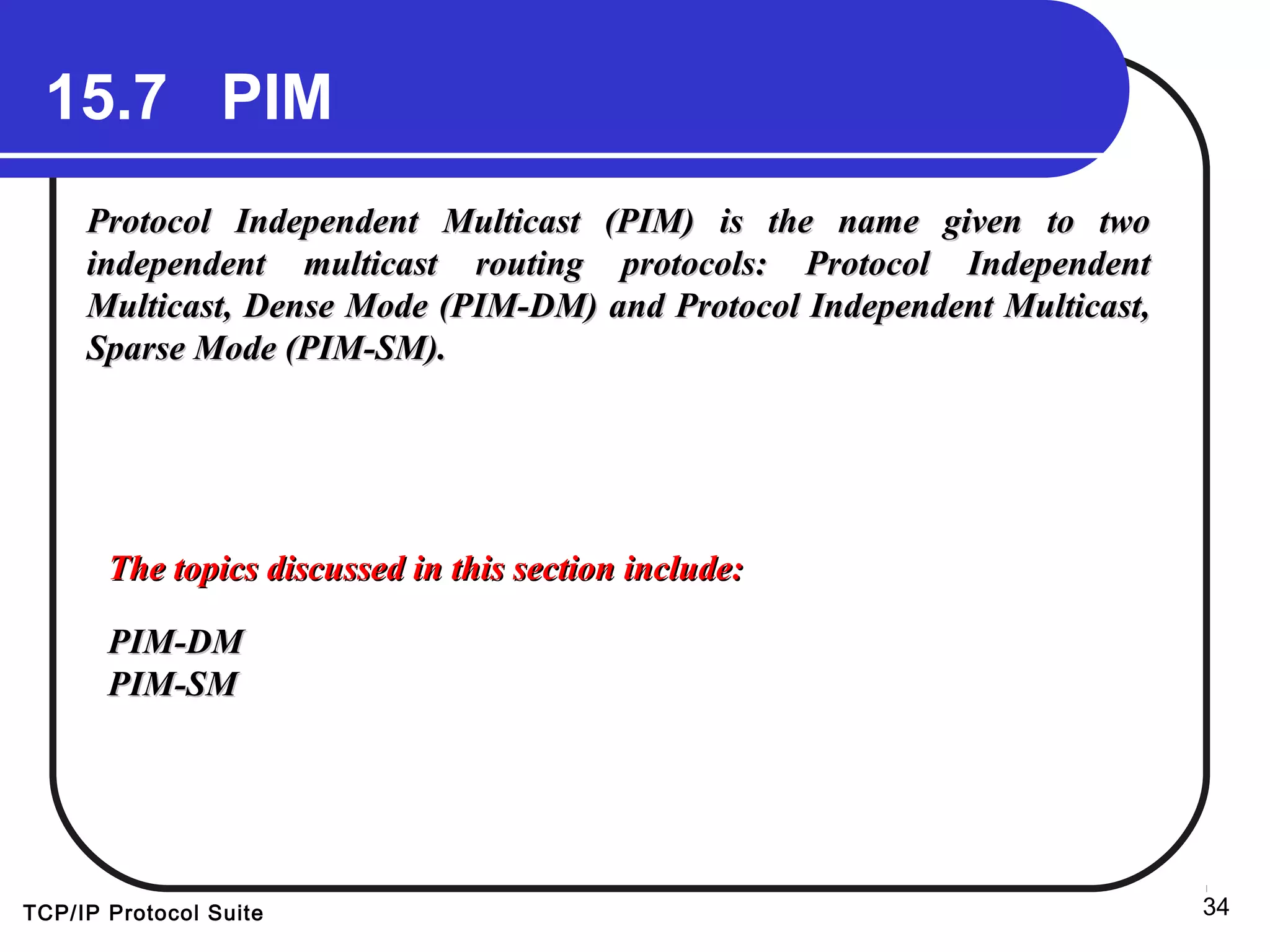TCP/IP Protocol Suite 34
15.7 PIM
Protocol Independent Multicast (PIM) is the name given to twoProtocol Independent Multicast (PIM) is the name given to two
independent multicast routing protocols: Protocol Independentindependent multicast routing protocols: Protocol Independent
Multicast, Dense Mode (PIM-DM) and Protocol Independent Multicast,Multicast, Dense Mode (PIM-DM) and Protocol Independent Multicast,
Sparse Mode (PIM-SM).Sparse Mode (PIM-SM).
The topics discussed in this section include:The topics discussed in this section include:
PIM-DMPIM-DM
PIM-SMPIM-SM
 