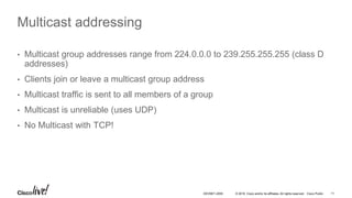 © 2016 Cisco and/or its affiliates. All rights reserved. Cisco Public 11DEVNET-2055
Multicast addressing
• Multicast group addresses range from 224.0.0.0 to 239.255.255.255 (class D
addresses)
• Clients join or leave a multicast group address
• Multicast traffic is sent to all members of a group
• Multicast is unreliable (uses UDP)
• No Multicast with TCP!
 
