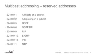 © 2016 Cisco and/or its affiliates. All rights reserved. Cisco Public 14DEVNET-2055
Multicast addressing – reserved addresses
• 224.0.0.1 All hosts on a subnet
• 224.0.0.2 All routers on a subnet
• 224.0.0.5 OSPF
• 224.0.0.6 OSPF DR
• 224.0.0.9 RIP
• 224.0.0.10 EIGRP
• 224.0.0.13 PIM
• 224.0.1.1 NTP
 