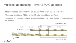 © 2016 Cisco and/or its affiliates. All rights reserved. Cisco Public 15DEVNET-2055
Multicast addressing – layer-2 MAC address
• Mac addresses range from 01-00-5E-00-00-00 to 01-00-5E-7F-FF-FF
• The most significant 25 bits of the 48-bit mac address are fixed
• The lower 23 bits are variable and derived from the lower 23 bits of the multicast
IP address
 