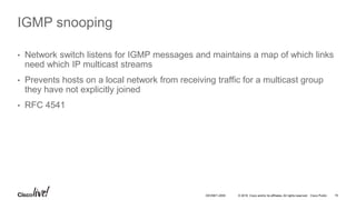 © 2016 Cisco and/or its affiliates. All rights reserved. Cisco Public 19DEVNET-2055
IGMP snooping
• Network switch listens for IGMP messages and maintains a map of which links
need which IP multicast streams
• Prevents hosts on a local network from receiving traffic for a multicast group
they have not explicitly joined
• RFC 4541
 