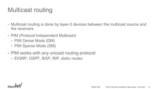 © 2016 Cisco and/or its affiliates. All rights reserved. Cisco Public 22DEVNET-2055
Multicast routing
• Multicast routing is done by layer-3 devices between the multicast source and
the receivers
• PIM (Protocol Independent Multicast)
• PIM Dense Mode (DM)
• PIM Sparse Mode (SM)
• PIM works with any unicast routing protocol
• EIGRP, OSPF, BGP, RIP, static routes
 