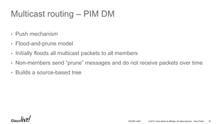 © 2016 Cisco and/or its affiliates. All rights reserved. Cisco Public 25DEVNET-2055
Multicast routing – PIM DM
• Push mechanism
• Flood-and-prune model
• Initially floods all multicast packets to all members
• Non-members send “prune” messages and do not receive packets over time
• Builds a source-based tree
 
