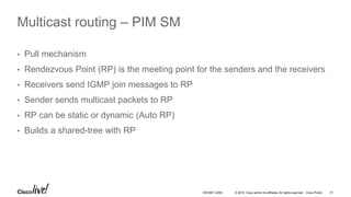 © 2016 Cisco and/or its affiliates. All rights reserved. Cisco Public 31DEVNET-2055
Multicast routing – PIM SM
• Pull mechanism
• Rendezvous Point (RP) is the meeting point for the senders and the receivers
• Receivers send IGMP join messages to RP
• Sender sends multicast packets to RP
• RP can be static or dynamic (Auto RP)
• Builds a shared-tree with RP
 