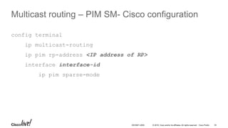 © 2016 Cisco and/or its affiliates. All rights reserved. Cisco Public 34DEVNET-2055
Multicast routing – PIM SM- Cisco configuration
config terminal
ip multicast-routing
ip pim rp-address <IP address of RP>
interface interface-id
ip pim sparse-mode
 