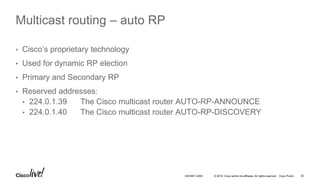 © 2016 Cisco and/or its affiliates. All rights reserved. Cisco Public 35DEVNET-2055
Multicast routing – auto RP
• Cisco’s proprietary technology
• Used for dynamic RP election
• Primary and Secondary RP
• Reserved addresses:
• 224.0.1.39 The Cisco multicast router AUTO-RP-ANNOUNCE
• 224.0.1.40 The Cisco multicast router AUTO-RP-DISCOVERY
 