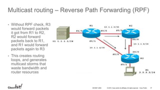 © 2016 Cisco and/or its affiliates. All rights reserved. Cisco Public 37DEVNET-2055
Multicast routing – Reverse Path Forwarding (RPF)
• Without RPF check, R3
would forward packets
it got from R1 to R2,
R2 would forward
packets back to R1,
and R1 would forward
packets again to R3
• This creates routing
loops, and generates
multicast storms that
waste bandwidth and
router resources
 