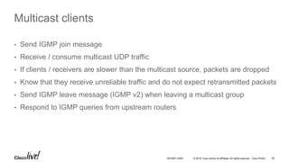 © 2016 Cisco and/or its affiliates. All rights reserved. Cisco Public 39DEVNET-2055
Multicast clients
• Send IGMP join message
• Receive / consume multicast UDP traffic
• If clients / receivers are slower than the multicast source, packets are dropped
• Know that they receive unreliable traffic and do not expect retransmitted packets
• Send IGMP leave message (IGMP v2) when leaving a multicast group
• Respond to IGMP queries from upstream routers
 