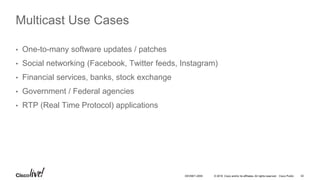 © 2016 Cisco and/or its affiliates. All rights reserved. Cisco Public 42DEVNET-2055
Multicast Use Cases
• One-to-many software updates / patches
• Social networking (Facebook, Twitter feeds, Instagram)
• Financial services, banks, stock exchange
• Government / Federal agencies
• RTP (Real Time Protocol) applications
 