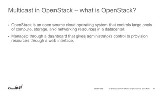 © 2016 Cisco and/or its affiliates. All rights reserved. Cisco Public 45DEVNET-2055
Multicast in OpenStack – what is OpenStack?
• OpenStack is an open source cloud operating system that controls large pools
of compute, storage, and networking resources in a datacenter.
• Managed through a dashboard that gives administrators control to provision
resources through a web interface.
 