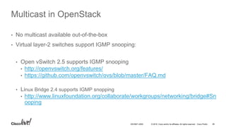 © 2016 Cisco and/or its affiliates. All rights reserved. Cisco Public 46DEVNET-2055
Multicast in OpenStack
• No multicast available out-of-the-box
• Virtual layer-2 switches support IGMP snooping:
• Open vSwitch 2.5 supports IGMP snooping
• http://openvswitch.org/features/
• https://github.com/openvswitch/ovs/blob/master/FAQ.md
• Linux Bridge 2.4 supports IGMP snopping
• http://www.linuxfoundation.org/collaborate/workgroups/networking/bridge#Sn
ooping
 