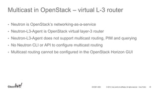 © 2016 Cisco and/or its affiliates. All rights reserved. Cisco Public 48DEVNET-2055
Multicast in OpenStack – virtual L-3 router
• Neutron is OpenStack’s networking-as-a-service
• Neutron-L3-Agent is OpenStack virtual layer-3 router
• Neutron-L3-Agent does not support multicast routing, PIM and querying
• No Neutron CLI or API to configure multicast routing
• Multicast routing cannot be configured in the OpenStack Horizon GUI
 