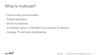 © 2016 Cisco and/or its affiliates. All rights reserved. Cisco Public 5DEVNET-2055
What is multicast?
• One-to-many communication
• Packet duplication
• Driven by receivers
• A multicast “group” is identified by a multicast IP address
• Analogy: TV and radio broadcasting
 