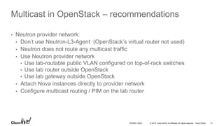 © 2016 Cisco and/or its affiliates. All rights reserved. Cisco Public 51DEVNET-2055
Multicast in OpenStack – recommendations
• Neutron provider network:
• Don’t use Neutron-L3-Agent (OpenStack’s virtual router not used)
• Neutron does not route any multicast traffic
• Use Neutron provider network
• Use lab-routable public VLAN configured on top-of-rack switches
• Use lab router outside OpenStack
• Use lab gateway outside OpenStack
• Attach Nova instances directly to provider network
• Configure multicast routing / PIM on the lab router
 