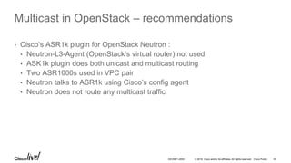 © 2016 Cisco and/or its affiliates. All rights reserved. Cisco Public 54DEVNET-2055
Multicast in OpenStack – recommendations
• Cisco’s ASR1k plugin for OpenStack Neutron :
• Neutron-L3-Agent (OpenStack’s virtual router) not used
• ASK1k plugin does both unicast and multicast routing
• Two ASR1000s used in VPC pair
• Neutron talks to ASR1k using Cisco’s config agent
• Neutron does not route any multicast traffic
 