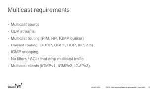 © 2016 Cisco and/or its affiliates. All rights reserved. Cisco Public 62DEVNET-2055
Multicast requirements
• Multicast source
• UDP streams
• Multicast routing (PIM, RP, IGMP querier)
• Unicast routing (EIRGP, OSPF, BGP, RIP, etc)
• IGMP snooping
• No filters / ACLs that drop multicast traffic
• Multicast clients (IGMPv1, IGMPv2, IGMPv3)
 