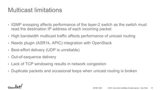 © 2016 Cisco and/or its affiliates. All rights reserved. Cisco Public 63DEVNET-2055
Multicast limitations
• IGMP snooping affects performance of the layer-2 switch as the switch must
read the destination IP address of each incoming packet
• High bandwidth multicast traffic affects performance of unicast routing
• Needs plugin (ASR1k, APIC) integration with OpenStack
• Best-effort delivery (UDP is unreliable)
• Out-of-sequence delivery
• Lack of TCP windowing results in network congestion
• Duplicate packets and occasional loops when unicast routing is broken
 