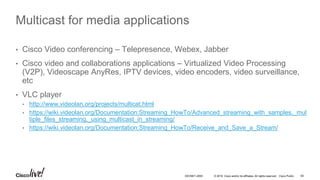 © 2016 Cisco and/or its affiliates. All rights reserved. Cisco Public 65DEVNET-2055
Multicast for media applications
• Cisco Video conferencing – Telepresence, Webex, Jabber
• Cisco video and collaborations applications – Virtualized Video Processing
(V2P), Videoscape AnyRes, IPTV devices, video encoders, video surveillance,
etc
• VLC player
• http://www.videolan.org/projects/multicat.html
• https://wiki.videolan.org/Documentation:Streaming_HowTo/Advanced_streaming_with_samples,_mul
tiple_files_streaming,_using_multicast_in_streaming/
• https://wiki.videolan.org/Documentation:Streaming_HowTo/Receive_and_Save_a_Stream/
 