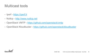 © 2016 Cisco and/or its affiliates. All rights reserved. Cisco Public 66DEVNET-2055
Multicast tools
• Iperf - https://iperf.fr
• Nuttcp - http://www.nuttcp.net
• OpenStack VMTP - https://github.com/openstack/vmtp
• OpenStack Kloudbuster - https://github.com/openstack/kloudbuster
 