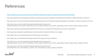 © 2016 Cisco and/or its affiliates. All rights reserved. Cisco Public 67DEVNET-2055
References
• https://supportforums.cisco.com/document/128461/understanding-basics-multicast-rpf-reverse-path-forwarding
• http://www.slideshare.net/engineerrd/multicast-routing-protocols?qid=ed2afefe-3169-406d-a379-adcf491121d5&v=&b=&from_search=2
• http://www.cisco.com/c/en/us/td/docs/switches/datacenter/sw/nx-os/multicast/configuration/guide/b_multicast/b_multicast_chapter_0101.html
• http://www.cisco.com/c/en/us/td/docs/switches/datacenter/aci/apic/sw/1-
x/api/openstack/b_Cisco_APIC_OpenStack_Driver_Install_Guide/b_Cisco_APIC_OpenStack_Driver_Install_Guide_chapter_00.html
• https://ask.openstack.org/en/question/24679/can-we-launch-an-instance-that-behaves-as-a-router-in-openstack/
• http://superuser.openstack.org/articles/provisioning-neutron-networks-with-the-nsx-v-plugin
• http://blogs.cisco.com/cloud/openstack-asr1000-plugin-new-features
• http://blogs.cisco.com/datacenter/scaling-openstack-l3-using-cisco-asr1k-platform
• http://www.cisco.com/c/en/us/td/docs/switches/datacenter/aci/apic/sw/1-
x/api/openstack/b_Cisco_APIC_OpenStack_Driver_Install_Guide/b_Cisco_APIC_OpenStack_Driver_Install_Guide_chapter_00.html
• http://www.cisco.com/c/en/us/td/docs/switches/datacenter/aci/apic/sw/1-
x/virtualization/b_ACI_Virtualization_Guide/b_ACI_Virtualization_Guide_chapter_0100.html
 