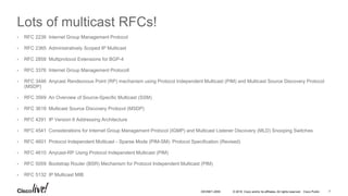 © 2016 Cisco and/or its affiliates. All rights reserved. Cisco Public 7DEVNET-2055
Lots of multicast RFCs!
• RFC 2236 Internet Group Management Protocol
• RFC 2365 Administratively Scoped IP Multicast
• RFC 2858 Multiprotocol Extensions for BGP-4
• RFC 3376 Internet Group Management Protocoll
• RFC 3446 Anycast Rendezvous Point (RP) mechanism using Protocol Independent Multicast (PIM) and Multicast Source Discovery Protocol
(MSDP)
• RFC 3569 An Overview of Source-Specific Multicast (SSM)
• RFC 3618 Multicast Source Discovery Protocol (MSDP)
• RFC 4291 IP Version 6 Addressing Architecture
• RFC 4541 Considerations for Internet Group Management Protocol (IGMP) and Multicast Listener Discovery (MLD) Snooping Switches
• RFC 4601 Protocol Independent Multicast - Sparse Mode (PIM-SM): Protocol Specification (Revised)
• RFC 4610 Anycast-RP Using Protocol Independent Multicast (PIM)
• RFC 5059 Bootstrap Router (BSR) Mechanism for Protocol Independent Multicast (PIM)
• RFC 5132 IP Multicast MIB
 