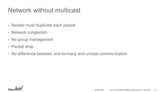© 2016 Cisco and/or its affiliates. All rights reserved. Cisco Public 8DEVNET-2055
Network without multicast
• Sender must duplicate each packet
• Network congestion
• No group management
• Packet drop
• No difference between one-to-many and unicast communication
 