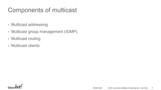 © 2016 Cisco and/or its affiliates. All rights reserved. Cisco Public 9DEVNET-2055
Components of multicast
• Multicast addressing
• Multicast group management (IGMP)
• Multicast routing
• Multicast clients
 