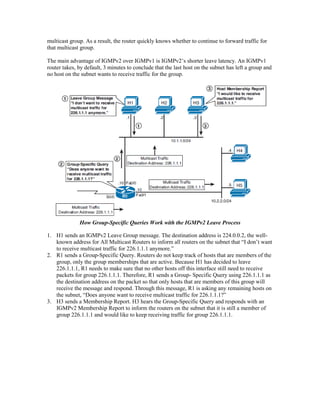 multicast group. As a result, the router quickly knows whether to continue to forward traffic for
that multicast group.
The main advantage of IGMPv2 over IGMPv1 is IGMPv2’s shorter leave latency. An IGMPv1
router takes, by default, 3 minutes to conclude that the last host on the subnet has left a group and
no host on the subnet wants to receive traffic for the group.
How Group-Specific Queries Work with the IGMPv2 Leave Process
1. H1 sends an IGMPv2 Leave Group message. The destination address is 224.0.0.2, the well-
known address for All Multicast Routers to inform all routers on the subnet that “I don’t want
to receive multicast traffic for 226.1.1.1 anymore.”
2. R1 sends a Group-Specific Query. Routers do not keep track of hosts that are members of the
group, only the group memberships that are active. Because H1 has decided to leave
226.1.1.1, R1 needs to make sure that no other hosts off this interface still need to receive
packets for group 226.1.1.1. Therefore, R1 sends a Group- Specific Query using 226.1.1.1 as
the destination address on the packet so that only hosts that are members of this group will
receive the message and respond. Through this message, R1 is asking any remaining hosts on
the subnet, “Does anyone want to receive multicast traffic for 226.1.1.1?”
3. H3 sends a Membership Report. H3 hears the Group-Specific Query and responds with an
IGMPv2 Membership Report to inform the routers on the subnet that it is still a member of
group 226.1.1.1 and would like to keep receiving traffic for group 226.1.1.1.
 