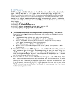 9. IGMP Snooping
IGMP snooping is enabled by default on the Cisco 3560 switches used in the lab, and most other
Layer 3 switches. The exact VLANs it snoops on can be controlled, as well as timers. The
following configuration assumes that IGMP snooping has been disabled. It reenables snooping,
disables it for VLAN 20, and reduces the last-member query interval from the default of 1000
seconds to 500 seconds. In addition, because VLAN 22 is connected only to hosts, it enables the
switch to immediately remove a port when an IGMP Leave is received. Notice that commands are
given globally.
sw2(config)# ip igmp snooping
sw2(config)# no ip igmp snooping vlan 20
sw2(config)# ip igmp snooping last-member-query-interval 500
sw2(config)# ip igmp snooping vlan 22 immediate-leave
1. To detect whether multiple routers are connected to the same subnet, Cisco switches
listen to the following routing protocol messages to determine on which ports routers
are connected:
 IGMP General Query message with GDA 01-00-5e-00-00-01
 OSPF messages with GDA 01-00-5e-00-00-05 or 01-00-5e-00-00-06
 Protocol Independent Multicast (PIM) version 1 and Hot Standby Routing Protocol
(HSRP) Hello messages with GDA 01-00-5e-00-00-02
 PIMv2 Hello messages with GDA 01-00-5e-00-00-0d
 Distance Vector Multicast Routing Protocol (DVMRP) Probe messages with GDA 01-
00-5e-00-00-04
2. When the switch receives an IGMP Report on a port, its CPU looks at the GDA, creates an
entry in the CAM table for the GDA, and adds the port to the entry. The router port is also
added to the entry. The group traffic is now forwarded on this port and the router port. If other
hosts send their IGMP Reports, the switch adds their ports to the group entry in the CAM table
and forwards the group traffic on these ports
3. Similarly, when the switch receives an IGMP Leave message on a port, its CPU looks at the
GDA, removes the port from the group entry in the CAM table, and does not forward the group
traffic on the port. The switch checks whether this is the last non router port for the GDA. If it
is not the last non router port for the GDA, which means that there is at least one host in the
VLAN that wants the group traffic, the switch discards the Leave message; otherwise, it sends
the Leave message to the router.
 