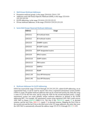 2. Well-Known Multicast Addresses:
 Permanent multicast groups, in the range 224.0.0.0–224.0.1.255
 Addresses used with Source-Specific Multicast (SSM), in the range 232.0.0.0–
232.255.255.255
 GLOP addressing, in the range 233.0.0.0–233.255.255.25
 Private multicast addresses, in the range 239.0.0.0–239.255.255.255
3. Some Well-Known Reserved Multicast Addresses
Address Usage
224.0.0.1 All multicast hosts
224.0.0.2 All multicast routers
224.0.0.4 DVMRP routers
224.0.0.5 All OSPF routers
224.0.0.6 OSPF designated routers
224.0.0.9 RIPv2 routers
224.0.0.10 EIGRP routers
224.0.0.13 PIM routers
224.0.0.22 IGMPv3
224.0.0.25 RGMP
224.0.1.39 Cisco-RP-Announce
224.0.1.40 Cisco-RP-Discovery
4. Multicast Addresses for GLOP Addressing:
IANA has reserved the range 233.0.0.0 through 233.255.255.255, called GLOP addressing, on an
experimental basis. It can be used by anyone who owns a registered autonomous system number
(ASN) to create 256 global multicast addresses that can be owned and used by the entity.By using
a value of 233 for the first octet, and by using the ASN for the second and third octets, a single
autonomous system can create globally unique multicast addresses as defined in the GLOP
addressing RFC. For example, the autonomous system using registered ASN 5663 could convert
ASN 5663 to binary (0001011000011111). The first 8 bits, 00010110, equals 22 in decimal
notation, and the last 8 bits, 00011111, equals 31 in decimal notation. Mapping the first 8 bits to
the second octet and the last 8 bits to the third octet in the 233 range addresses, the entity that owns
the ASN 5663 is automatically allocated the address range 233.22.31.0 through 233.22.31.255.
 