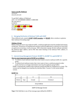 Source specific Multicast
232.0.0.0
232.255.255.255
To get MAC address of Multicast
228.1.7.8=228.00000001.00000111.00001000
We will start of
01:00:5E:
After that separate IP address to
228. 00000001.00000111.00001000
So MAC address will be:
01:00:5E:01:07:08
6. Managing Distribution of Multicast Traffic with IGMP
Three different tools, namely CGMP, IGMP snooping, and RGMP, allow switches to optimize
their multicast forwarding logic.
Joining a Group
Before a host can receive any multicast traffic, a multicast application must be installed and running
on that host. The process of installing and running a multicast application is referred to as launching
an application or joining a multicast group. After a host joins a group, the host software calculates
the multicast MAC address, and its NIC then starts listening to the multicast MAC address, in
addition to its BIA.
7. Internet Group Management Protocol: IGMP V1, IGMP V2, and IGMP V3
The two most important goals of IGMP are as follows:
 To inform a local multicast router that a host wants to receive multicast traffic for a specific
group
 To inform local multicast routers that a host wants to leave a multicast group (in other
words, the host is no longer interested in receiving the multicast group traffic)
IGMP is automatically enabled when multicast routing and PIM are configured on a router. The
version can be changed on an interface-by-interface basis. Version 2 is the current default
version.
IGMP V2:
IGMP V2 Message Format
Type: 8-bit field that is one of four message types defined by IGMPv2:
 