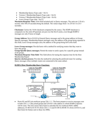 Membership Query (Type code = 0x11)
 Version 1 Membership Report (Type code = 0x12)
 Version 2 Membership Report (Type Code = 0x16)
 Leave Group (Type code = 0x17)
Maximum Response Time: 8-bit field included only in Query messages. The units are 1/10 of a
second, with 100 (10 seconds) being the default. The values range from 1 to 255 (0.1 to 25.5
seconds).
Checksum: Carries the 16-bit checksum computed by the source. The IGMP checksum is
computed over the entire IP payload, not just over the first 8 octets, even though IGMPv2
messages are only 8 bytes in length.
Group Address: Set to 0.0.0.0 in General Query messages and to the group address in Group-
Specific messages. Membership Report messages carry the address of the group being reported in
this field; Leave Group messages carry the address of the group being left in this field.
Leave Group messages: Provide hosts with a method for notifying routers that they want to
leave the group.
Group-Specific Query messages: Permit the router to send a query for a specific group instead
of all groups.
Maximum Response Time field: This field allows for tuning the response time for the Host
Membership Report
Queries election process: Provides the method for selecting the preferred router for sending
Query messages when multiple routers are connected to the same subnet.
IGMPv2 Host Membership Query Functions:
 Hosts H1 and H3 join multicast group 226.1.1.1. The hosts prepare to receive messages sent
to both 226.1.1.1 (the joined group) and 224.0.0.1 (the address to which IGMPv2 Queries
will be sent). The Join causes these hosts to calculate the two multicast MAC (MM)
addresses, 01-00-5e-01-01-01 (from 226.1.1.1) and 01-00-5e-00-00- 01 (from 224.0.0.1), and
then listen for frames sent to these two MMs.
 